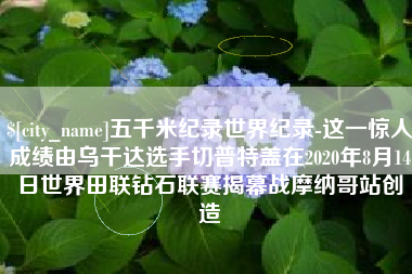 扬中五千米纪录世界纪录-这一惊人成绩由乌干达选手切普特盖在2020年8月14日世界田联钻石联赛揭幕战摩纳哥站创造