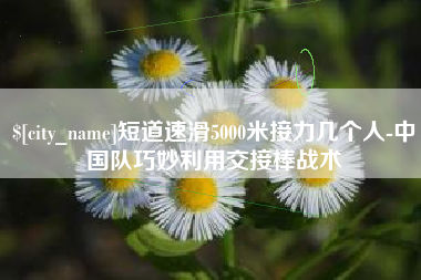 扬中短道速滑5000米接力几个人-中国队巧妙利用交接棒战术