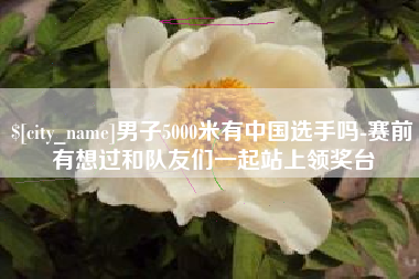 扬中男子5000米有中国选手吗-赛前有想过和队友们一起站上领奖台