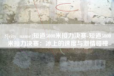 扬中短道5000米接力决赛-短道5000米接力决赛：冰上的速度与激情碰撞