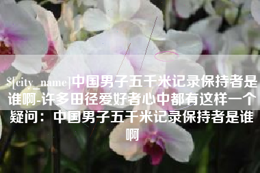 扬中中国男子五千米记录保持者是谁啊-许多田径爱好者心中都有这样一个疑问：中国男子五千米记录保持者是谁啊