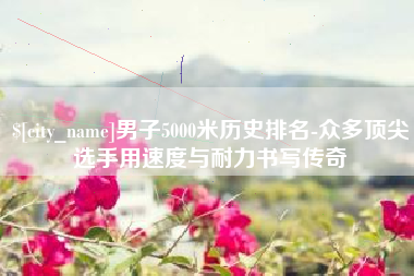 扬中男子5000米历史排名-众多顶尖选手用速度与耐力书写传奇