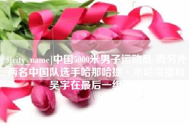 扬中中国5000米男子运动员-而另外两名中国队选手哈那哈提·木哈买提和吴宇在最后一组出场
